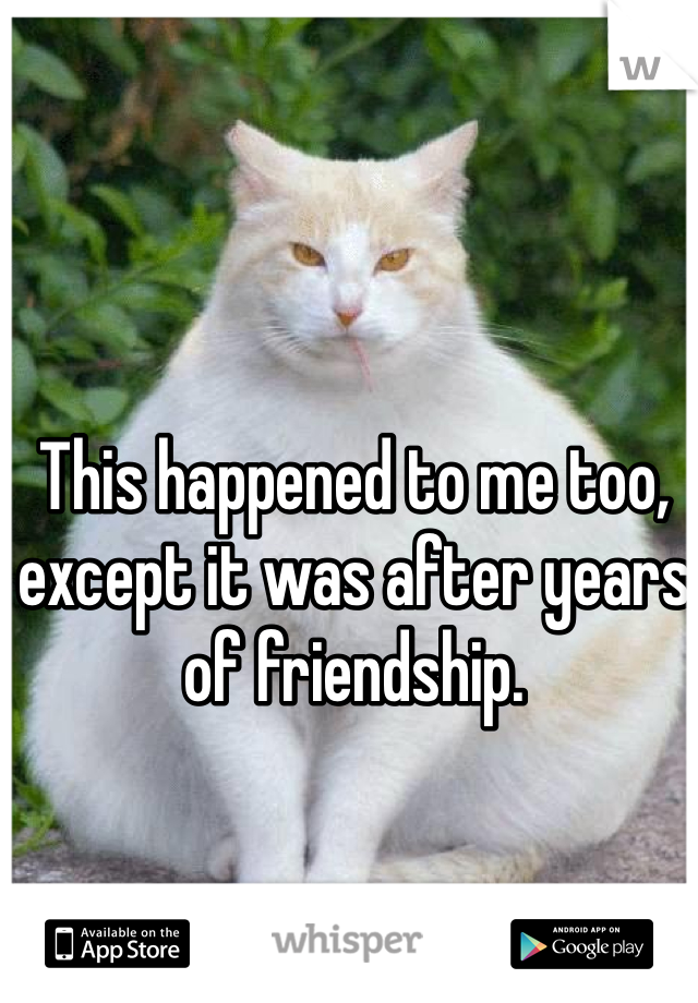 This happened to me too, except it was after years of friendship.
