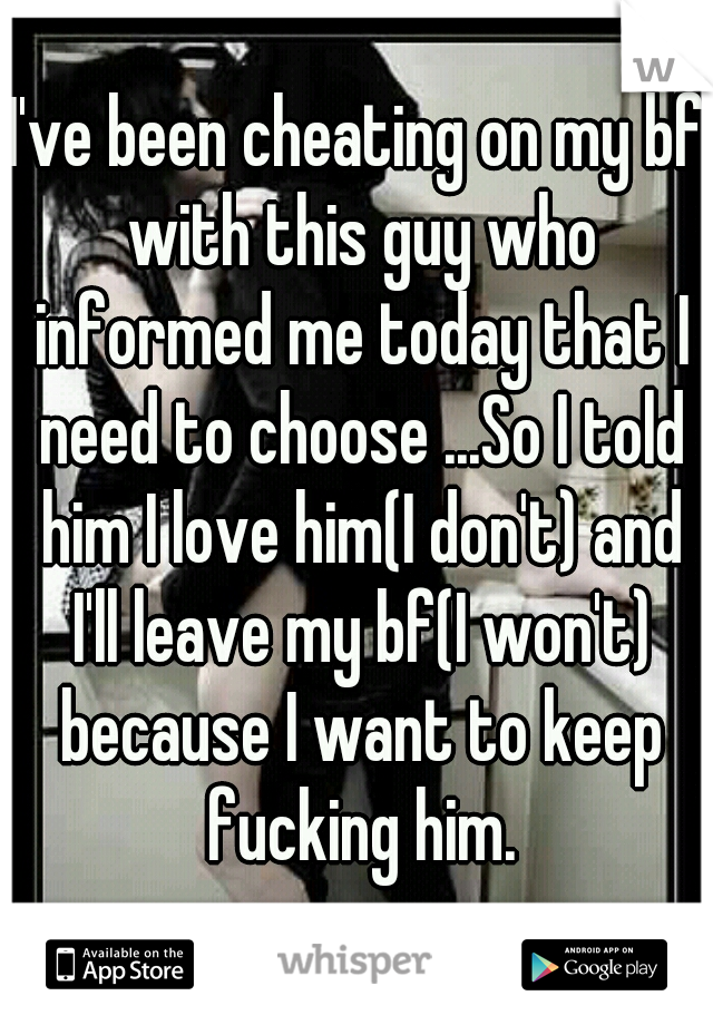 I've been cheating on my bf with this guy who informed me today that I need to choose ...So I told him I love him(I don't) and I'll leave my bf(I won't) because I want to keep fucking him.