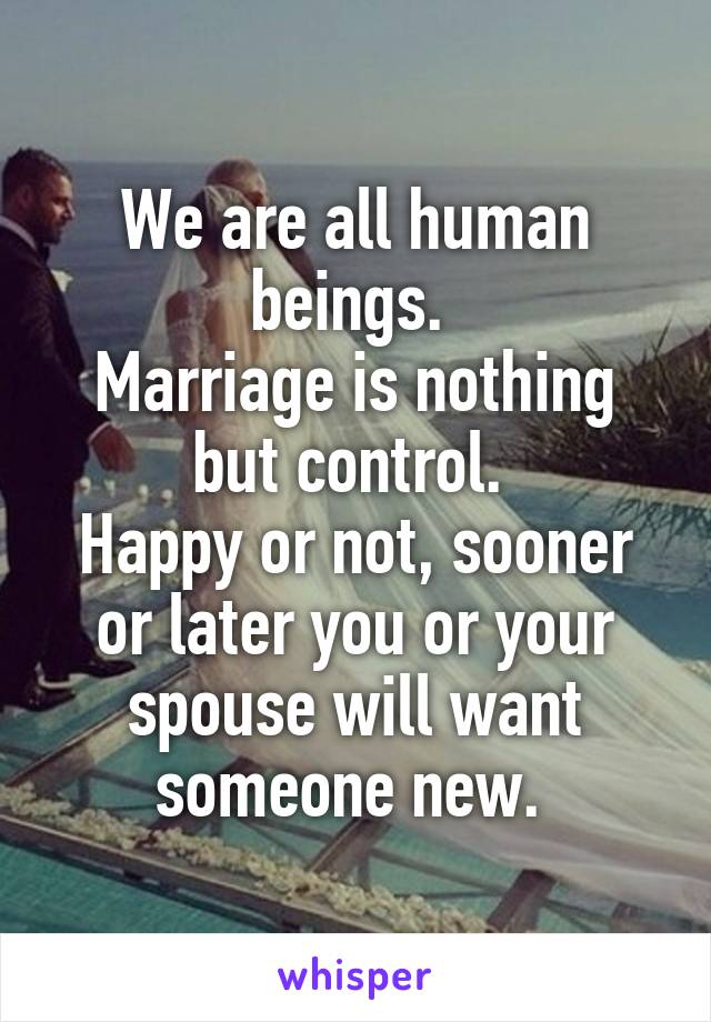 We are all human beings. 
Marriage is nothing but control. 
Happy or not, sooner or later you or your spouse will want someone new. 