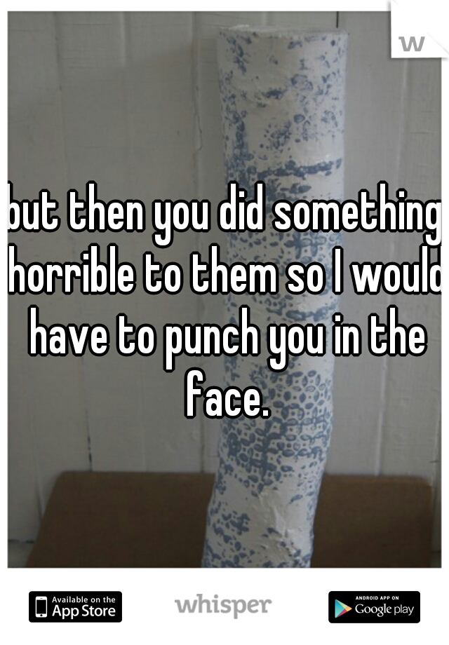 but then you did something horrible to them so I would have to punch you in the face.