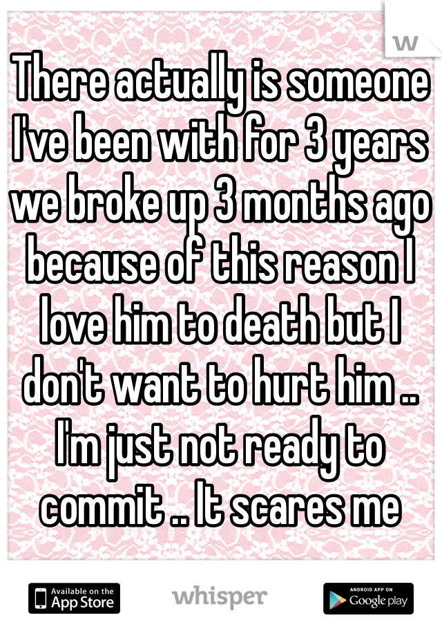 There actually is someone I've been with for 3 years we broke up 3 months ago because of this reason I love him to death but I don't want to hurt him .. I'm just not ready to commit .. It scares me 