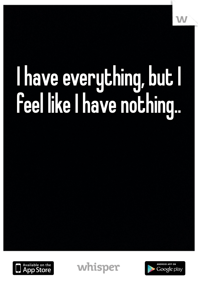 I have everything, but I feel like I have nothing.. 