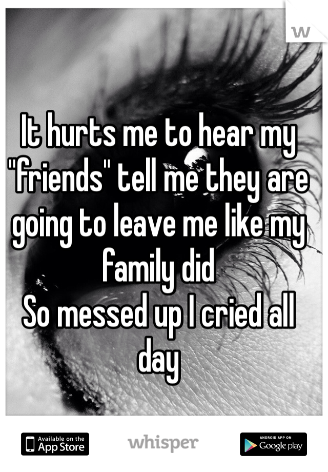 It hurts me to hear my "friends" tell me they are going to leave me like my family did 
So messed up I cried all day