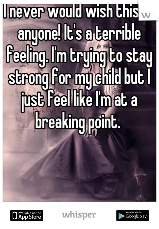 I never would wish this on anyone! It's a terrible feeling. I'm trying to stay strong for my child but I just feel like I'm at a breaking point. 