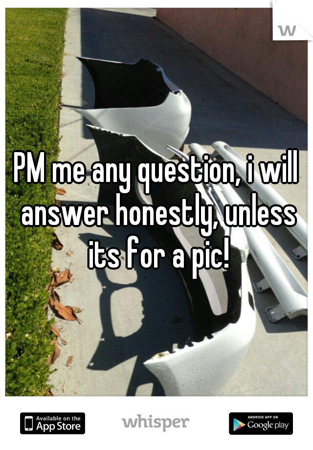 PM me any question, i will answer honestly, unless its for a pic!