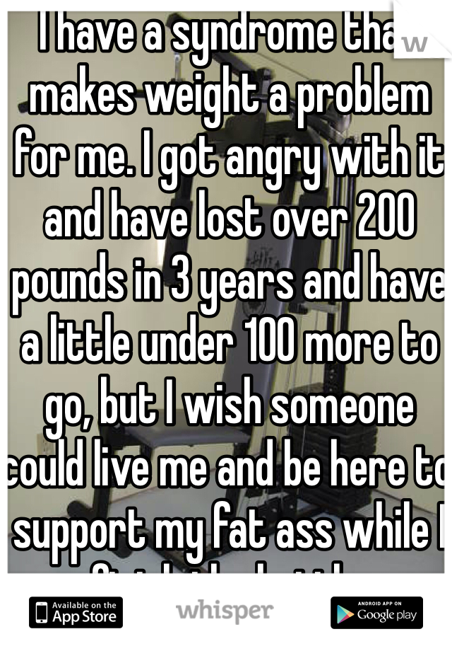 I have a syndrome that makes weight a problem for me. I got angry with it and have lost over 200 pounds in 3 years and have a little under 100 more to go, but I wish someone could live me and be here to support my fat ass while I finish the battle.