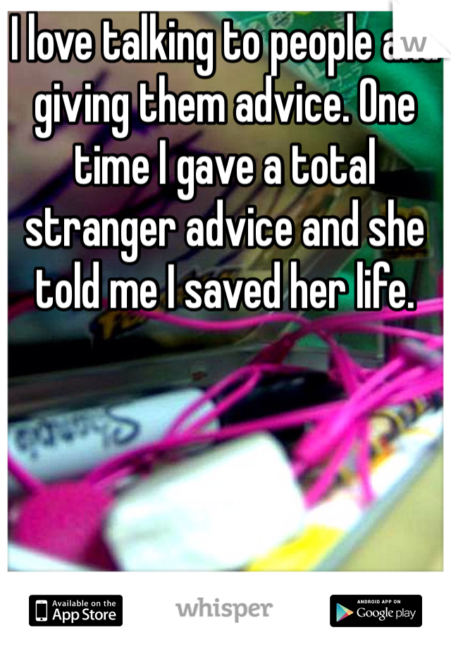 I love talking to people and giving them advice. One time I gave a total stranger advice and she told me I saved her life.