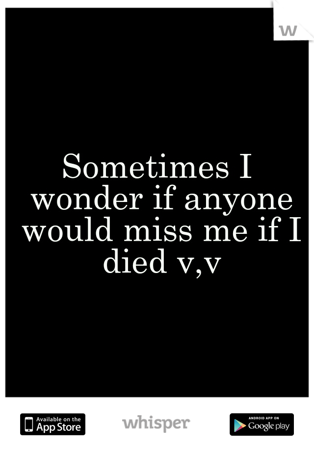 Sometimes I wonder if anyone would miss me if I died v,v