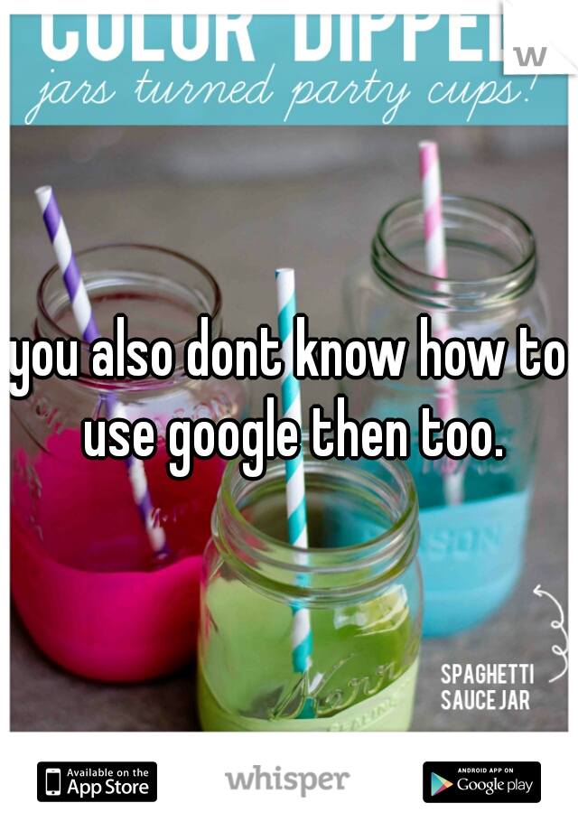 you also dont know how to use google then too.