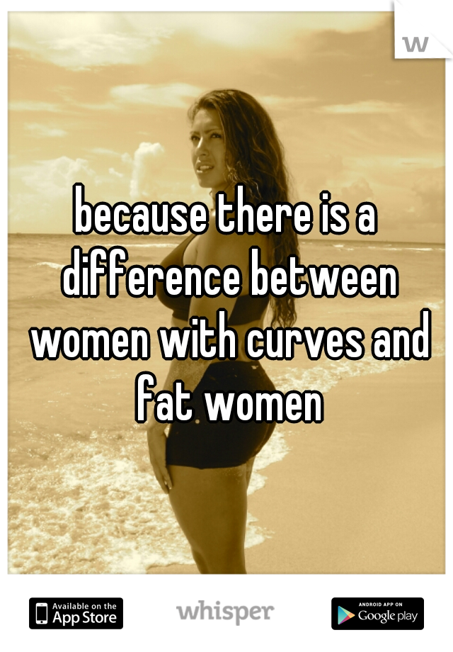 because there is a difference between women with curves and fat women