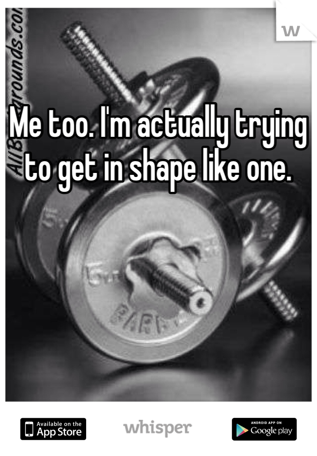Me too. I'm actually trying to get in shape like one. 