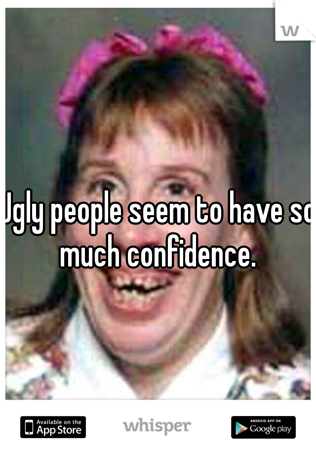 Ugly people seem to have so much confidence. 