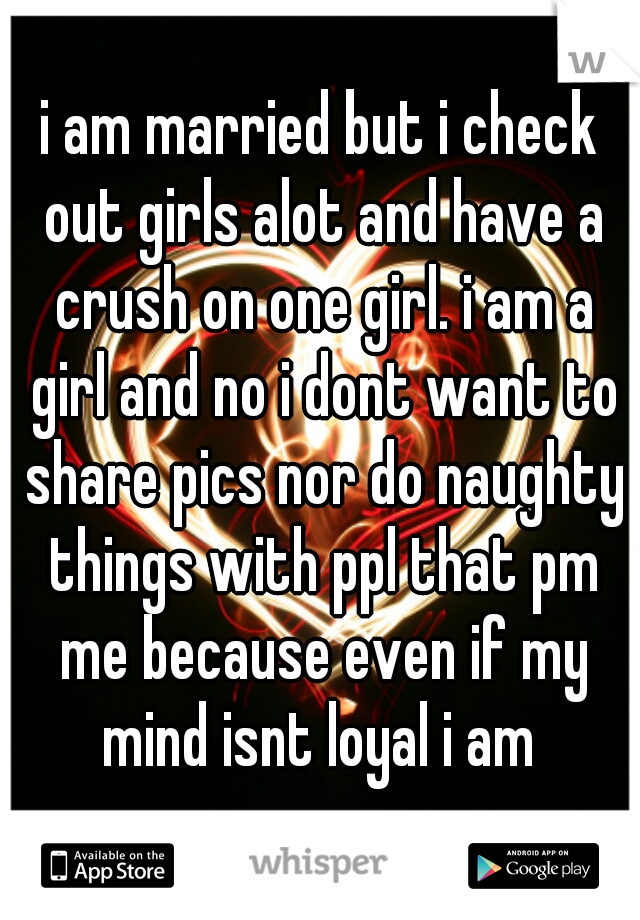 i am married but i check out girls alot and have a crush on one girl. i am a girl and no i dont want to share pics nor do naughty things with ppl that pm me because even if my mind isnt loyal i am 