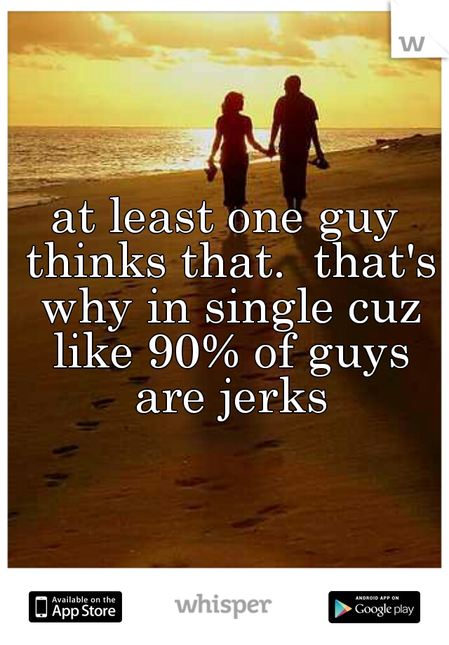 at least one guy thinks that.  that's why in single cuz like 90% of guys are jerks
