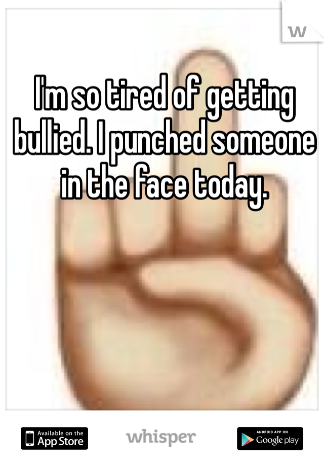 I'm so tired of getting bullied. I punched someone in the face today. 
