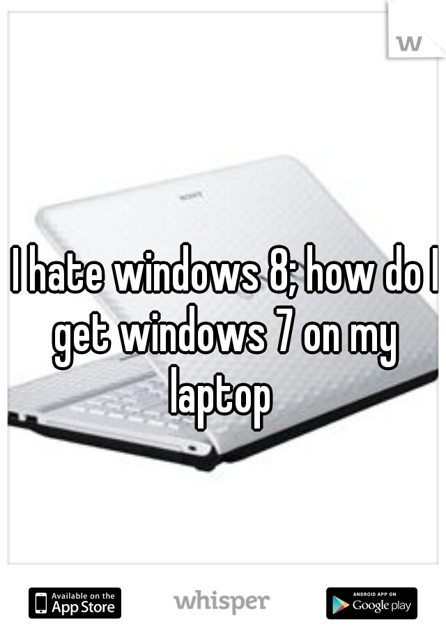  I hate windows 8; how do I get windows 7 on my laptop 