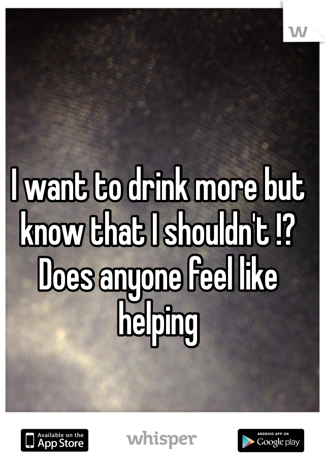 I want to drink more but know that I shouldn't !?  Does anyone feel like helping 