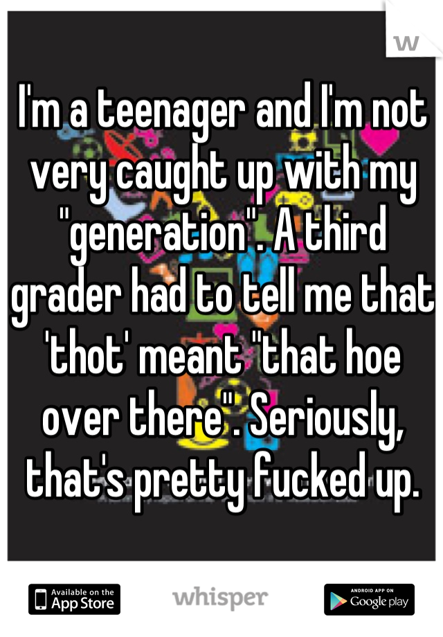 I'm a teenager and I'm not very caught up with my "generation". A third grader had to tell me that 'thot' meant "that hoe over there". Seriously, that's pretty fucked up.