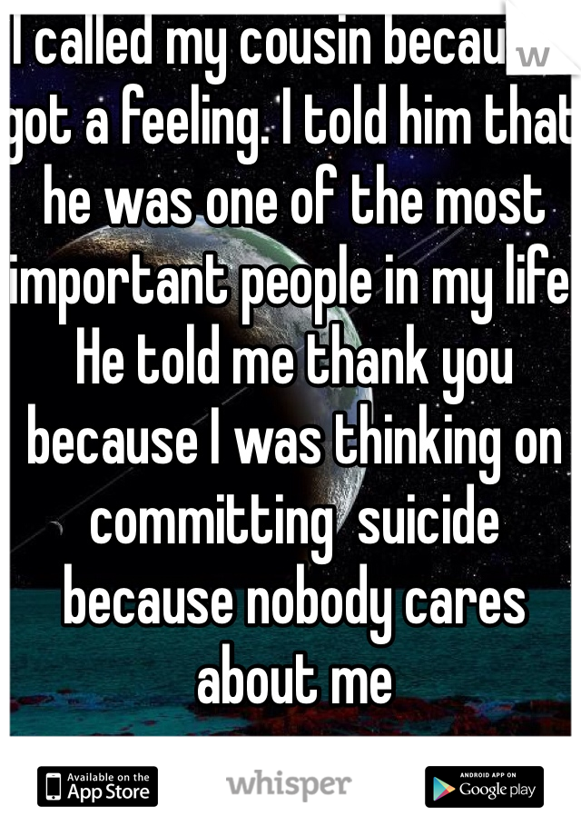 I called my cousin because I got a feeling. I told him that he was one of the most important people in my life. He told me thank you because I was thinking on committing  suicide because nobody cares about me