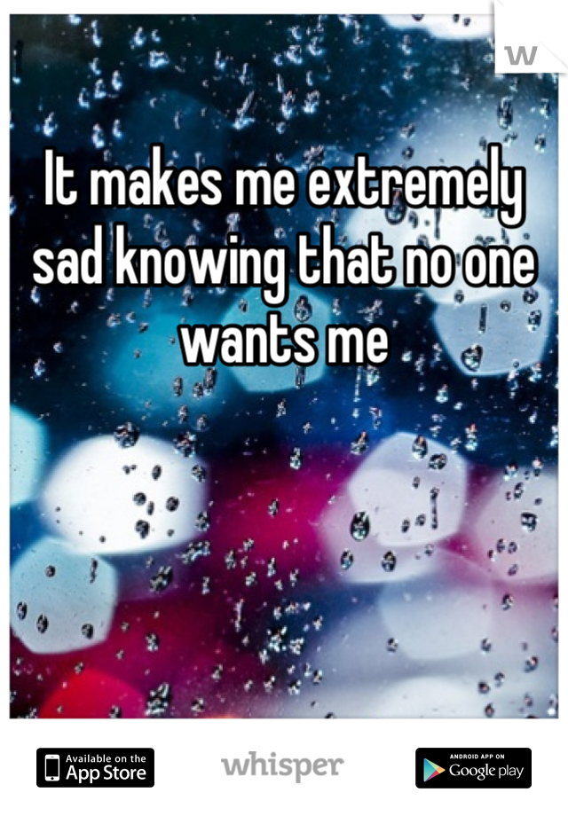 It makes me extremely sad knowing that no one wants me