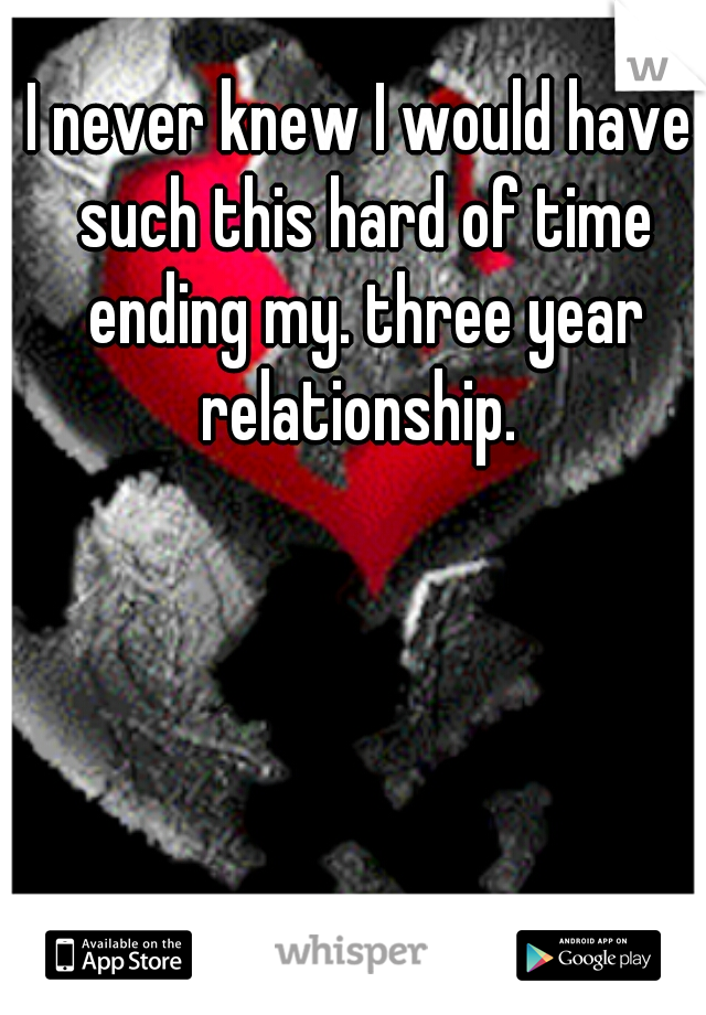 I never knew I would have such this hard of time ending my. three year relationship. 