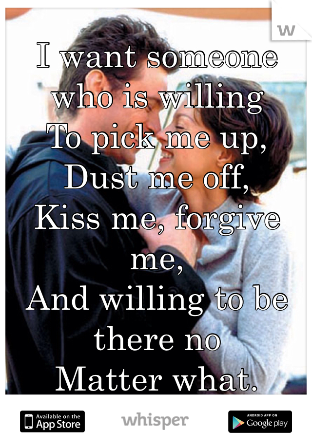 I want someone who is willing 
To pick me up,
Dust me off,
Kiss me, forgive me,
And willing to be there no 
Matter what. 
