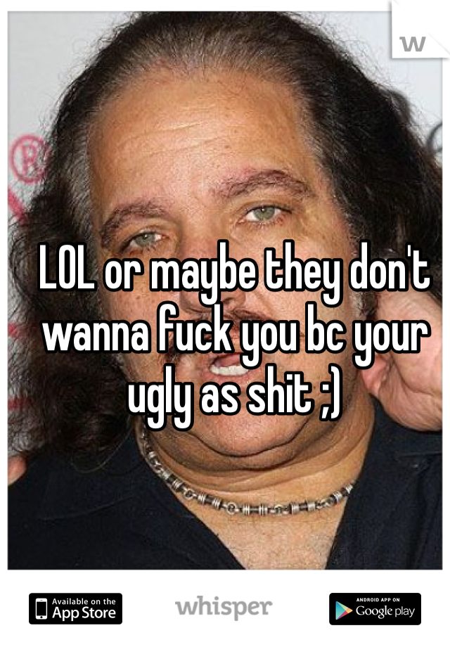 LOL or maybe they don't wanna fuck you bc your ugly as shit ;) 