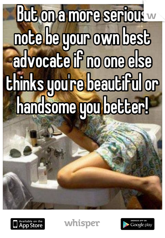 But on a more serious note be your own best advocate if no one else thinks you're beautiful or handsome you better!