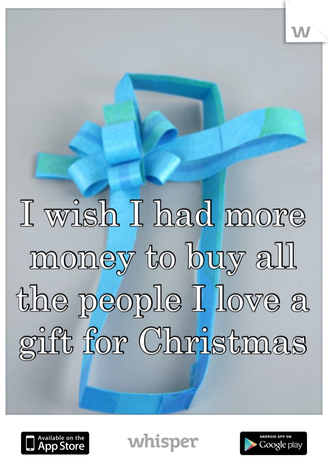I wish I had more money to buy all the people I love a gift for Christmas 