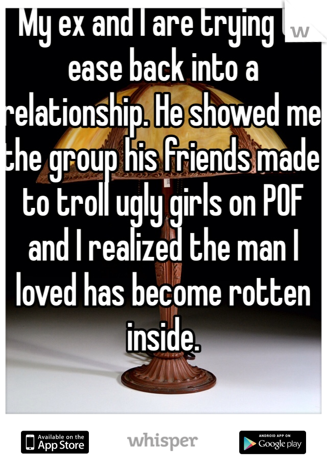My ex and I are trying to ease back into a relationship. He showed me the group his friends made to troll ugly girls on POF and I realized the man I loved has become rotten inside. 