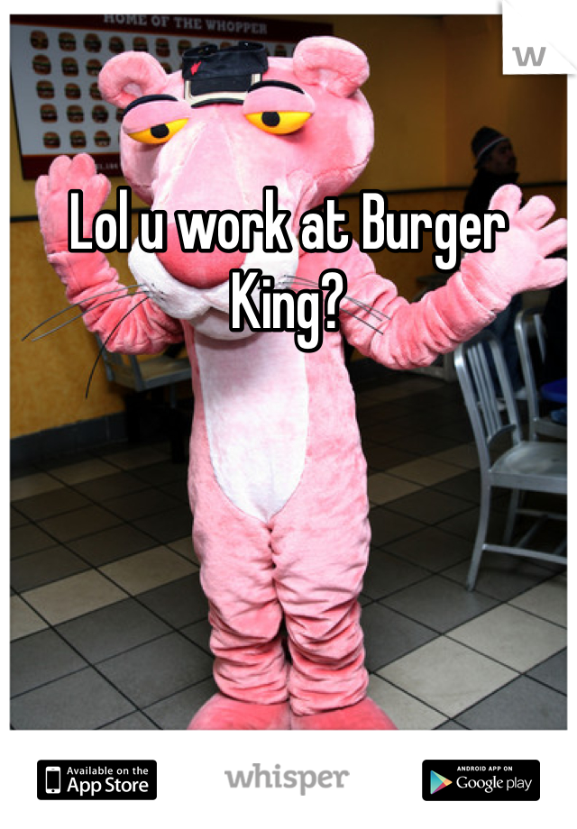 Lol u work at Burger King?