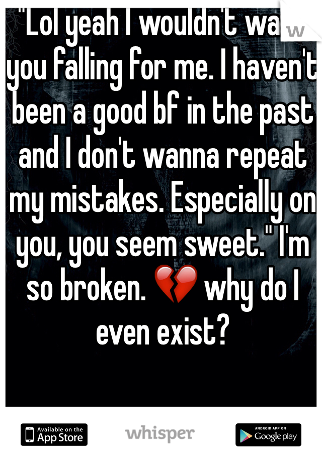 "Lol yeah I wouldn't want you falling for me. I haven't been a good bf in the past and I don't wanna repeat my mistakes. Especially on you, you seem sweet." I'm so broken. ðŸ’” why do I even exist?