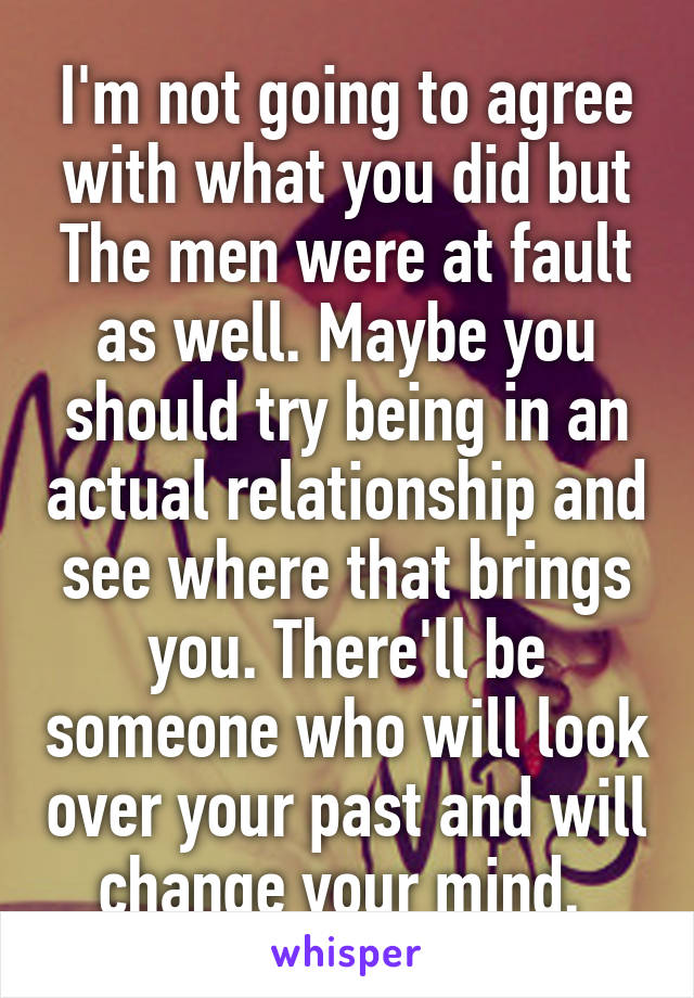 I'm not going to agree with what you did but The men were at fault as well. Maybe you should try being in an actual relationship and see where that brings you. There'll be someone who will look over your past and will change your mind. 