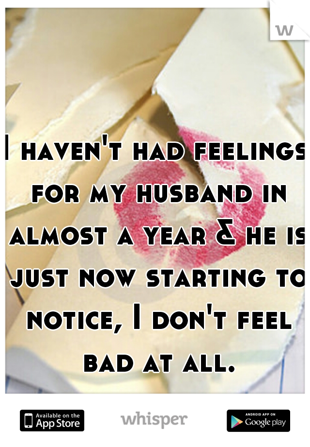 I haven't had feelings for my husband in almost a year & he is just now starting to notice, I don't feel bad at all.