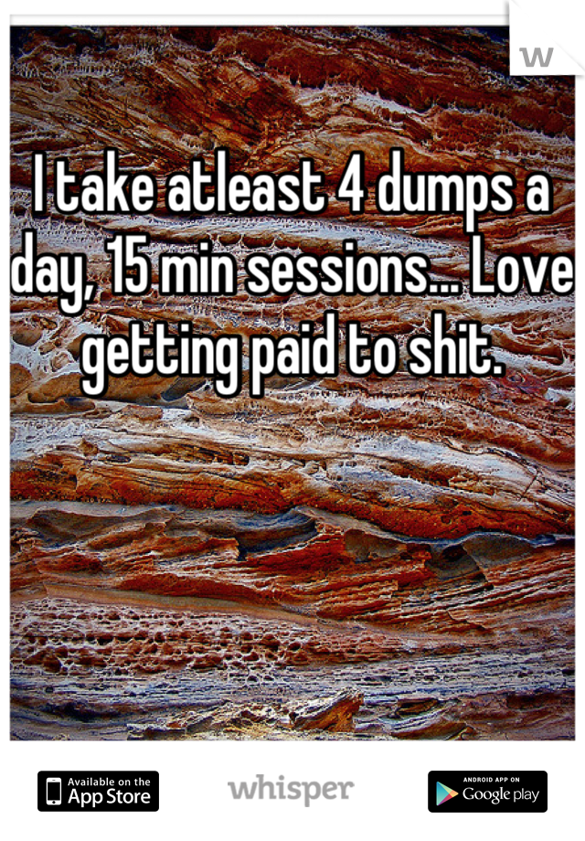 I take atleast 4 dumps a day, 15 min sessions... Love getting paid to shit.