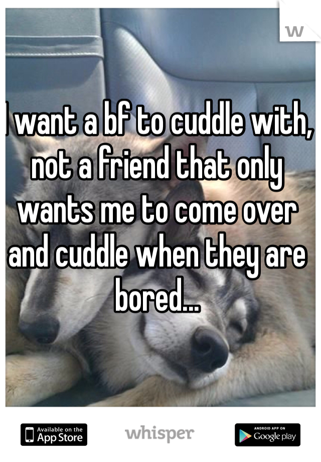 I want a bf to cuddle with, not a friend that only wants me to come over and cuddle when they are bored...