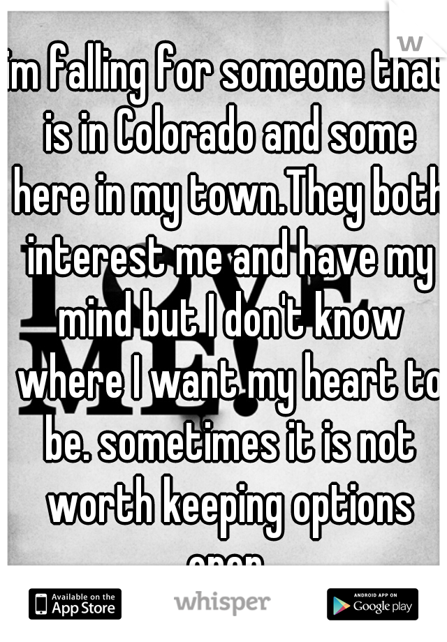 im falling for someone that is in Colorado and some here in my town.They both interest me and have my mind but I don't know where I want my heart to be. sometimes it is not worth keeping options open 
