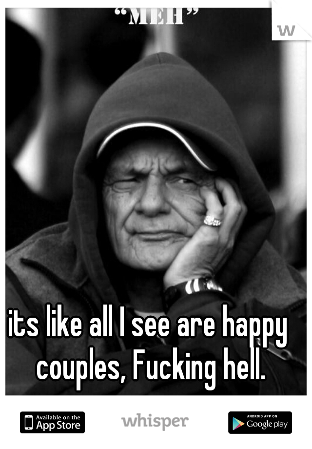 its like all I see are happy couples, Fucking hell.