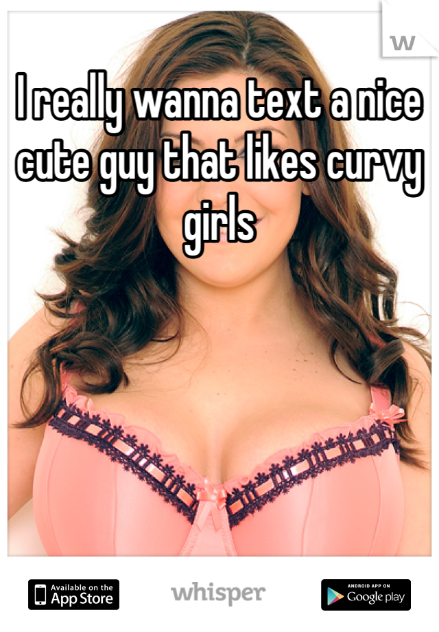 I really wanna text a nice cute guy that likes curvy girls