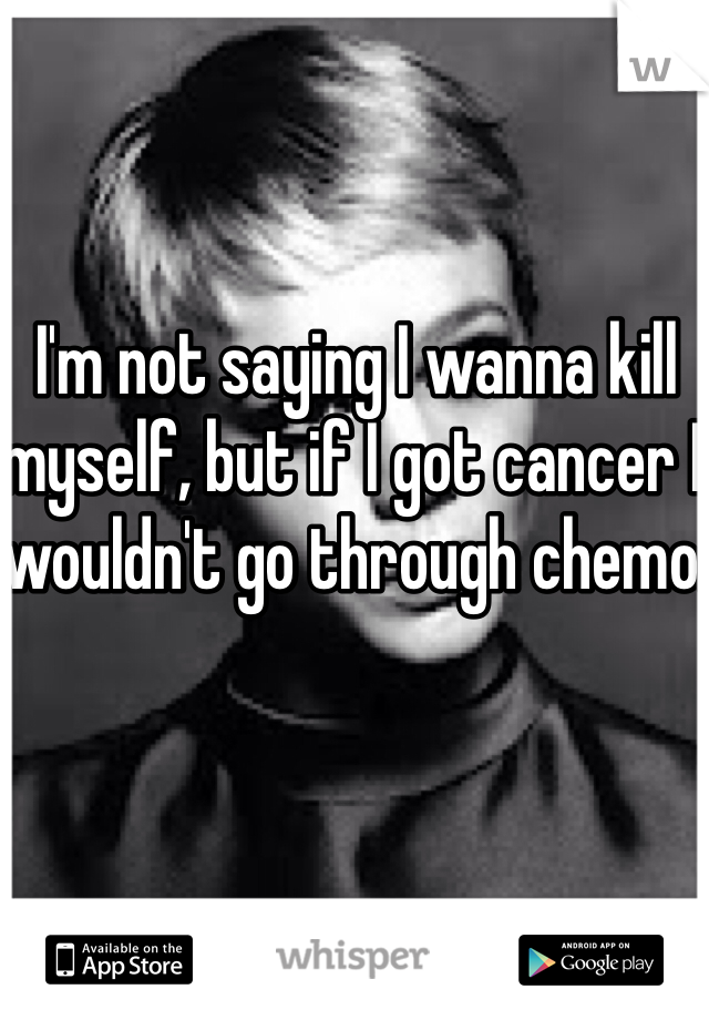 I'm not saying I wanna kill myself, but if I got cancer I wouldn't go through chemo.