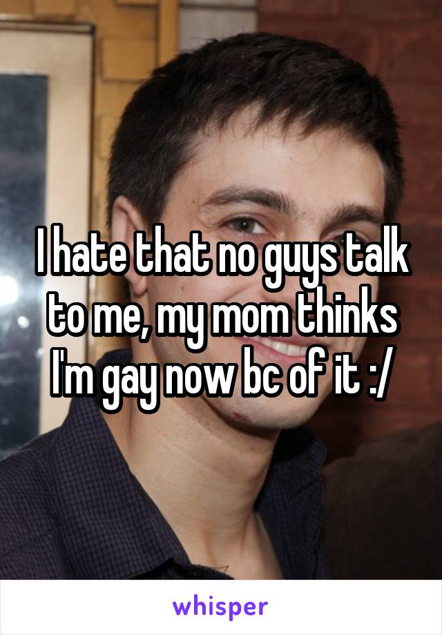 I hate that no guys talk to me, my mom thinks I'm gay now bc of it :/