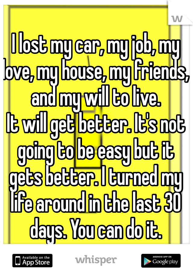 I lost my car, my job, my love, my house, my friends, and my will to live.
It will get better. It's not going to be easy but it gets better. I turned my life around in the last 30 days. You can do it. 