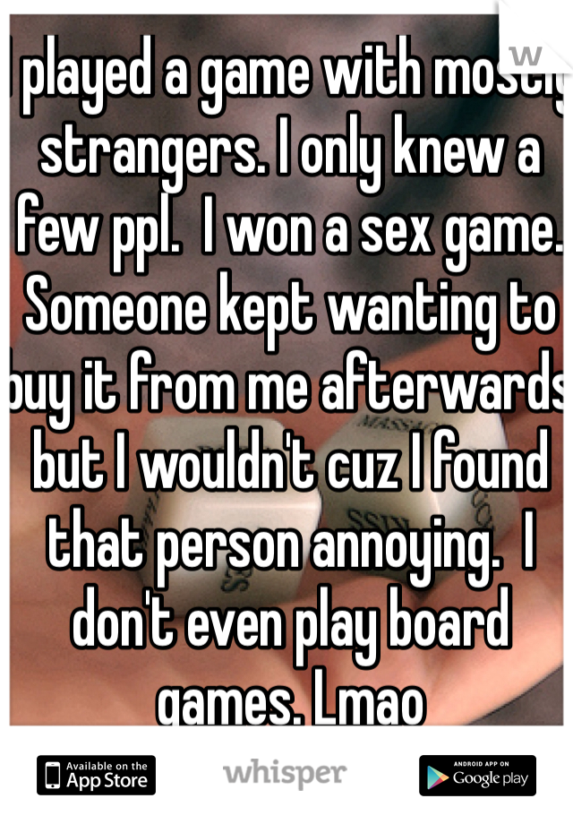I played a game with mostly strangers. I only knew a few ppl.  I won a sex game.  Someone kept wanting to buy it from me afterwards but I wouldn't cuz I found that person annoying.  I don't even play board games. Lmao   