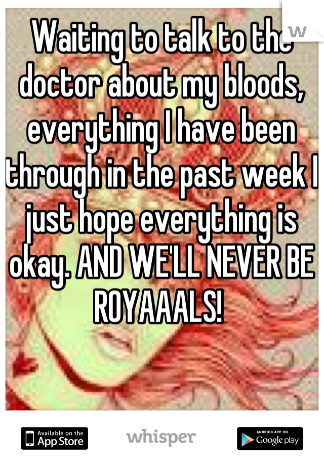 Waiting to talk to the doctor about my bloods, everything I have been through in the past week I just hope everything is okay. AND WE'LL NEVER BE ROYAAALS! 