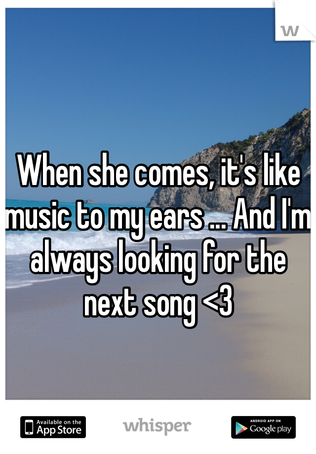 When she comes, it's like music to my ears ... And I'm always looking for the next song <3