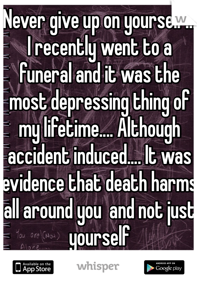 Never give up on yourself!!! I recently went to a funeral and it was the most depressing thing of my lifetime.... Although accident induced.... It was evidence that death harms all around you  and not just yourself