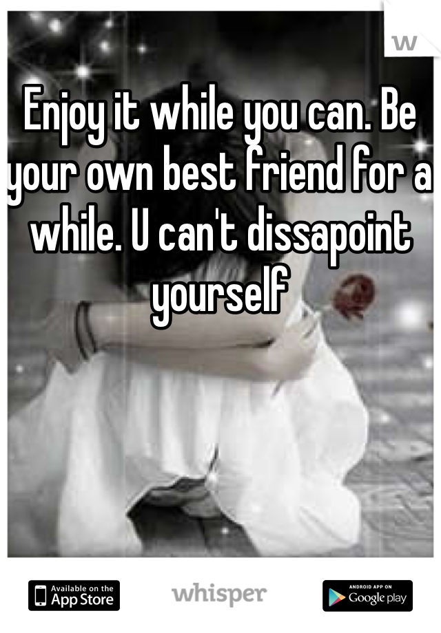 Enjoy it while you can. Be your own best friend for a while. U can't dissapoint yourself 