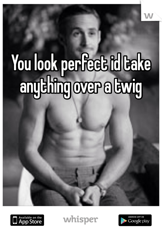 You look perfect id take anything over a twig