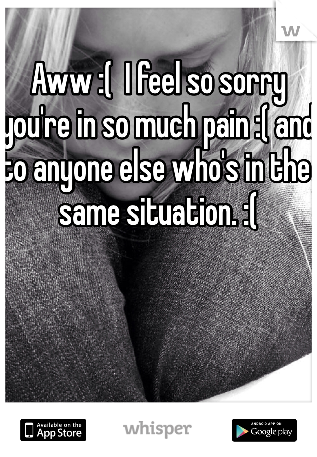 Aww :(  I feel so sorry you're in so much pain :( and to anyone else who's in the same situation. :(