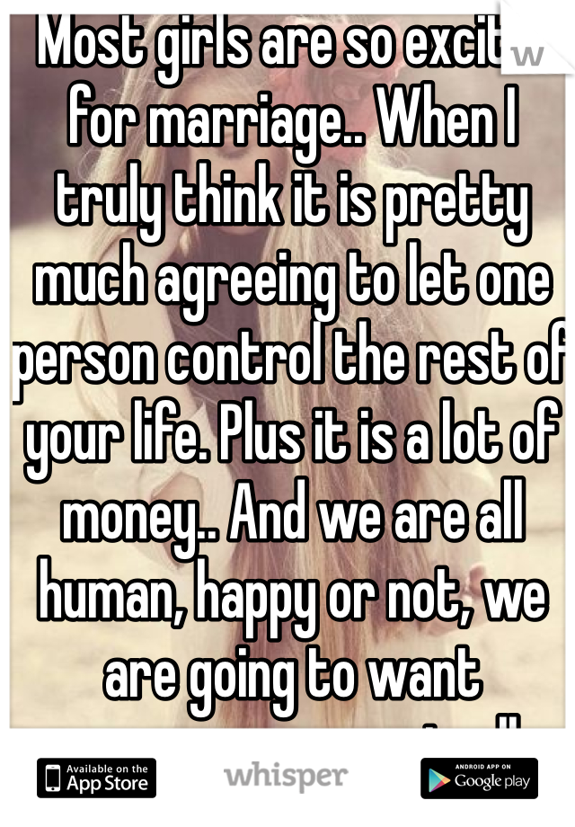 Most girls are so excited for marriage.. When I truly think it is pretty much agreeing to let one person control the rest of your life. Plus it is a lot of money.. And we are all human, happy or not, we are going to want someone new eventually.